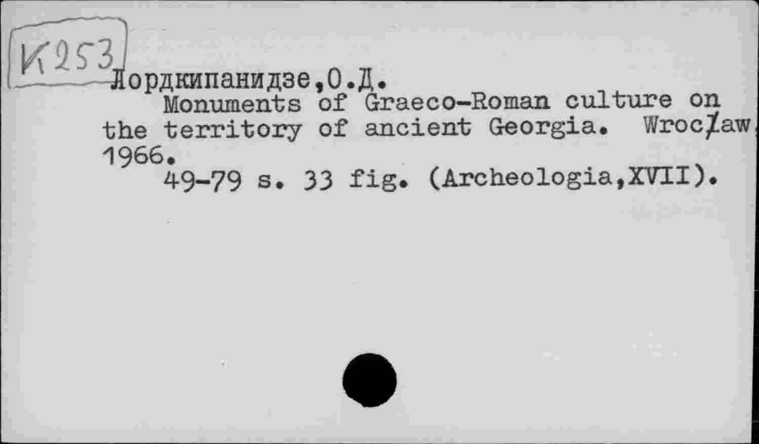 ﻿Лордкипанидзе, 0. Д.
Monuments of Graeco—Roman culture on the territory of ancient Georgia. Wroc/aw И 966.
49-79 s. 33 fig* ( Arc heologia, XVII).